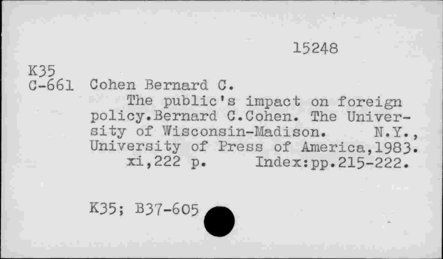 ﻿15248
K35
C-661 Cohen Bernard C.
The public’s impact on foreign policy.Bernard G.Cohen. The University of Wisconsin-Madison. N.Y., University of Press of America,1983.
xi,222 p. Index:pp.215-222.
K35; B37-6O5